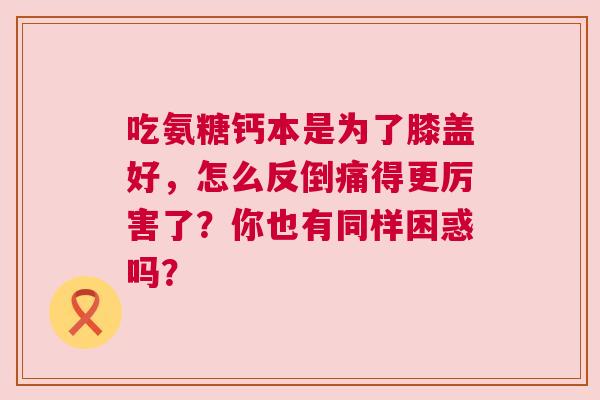 吃氨糖钙本是为了膝盖好，怎么反倒痛得更厉害了？你也有同样困惑吗？