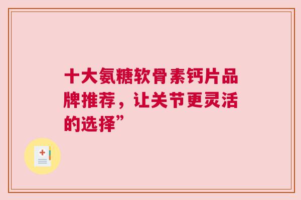 十大氨糖软骨素钙片品牌推荐，让关节更灵活的选择”
