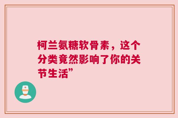 柯兰氨糖软骨素，这个分类竟然影响了你的关节生活”