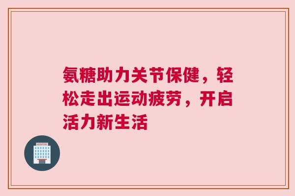 氨糖助力关节保健，轻松走出运动疲劳，开启活力新生活
