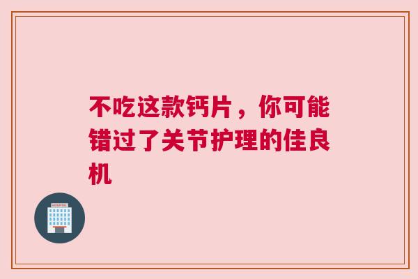 不吃这款钙片，你可能错过了关节护理的佳良机