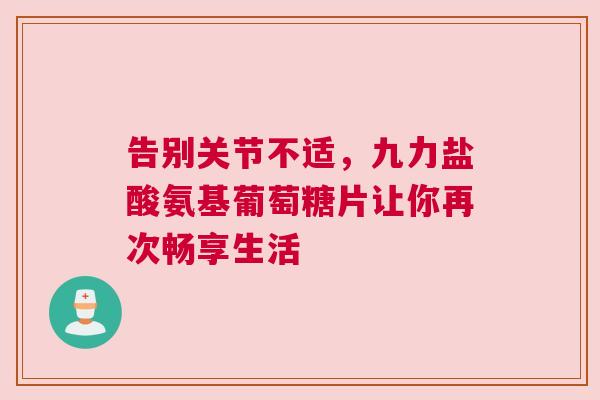 告别关节不适,九力盐酸氨基葡萄糖片让你再次畅享生活 告别关节不适,九力盐酸氨基葡萄糖片让你再次畅享生活
