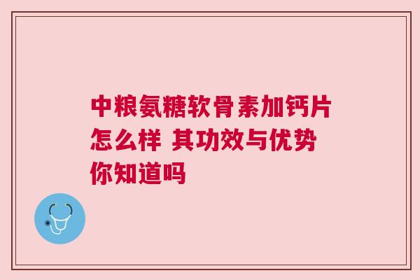 中粮氨糖软骨素加钙片怎么样 其功效与优势你知道吗