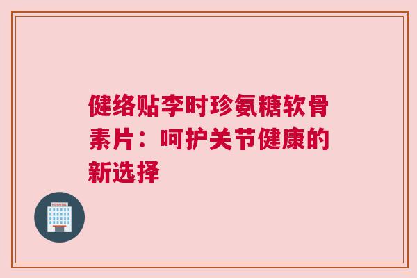 健络贴李时珍氨糖软骨素片:呵护关节健康的新选择