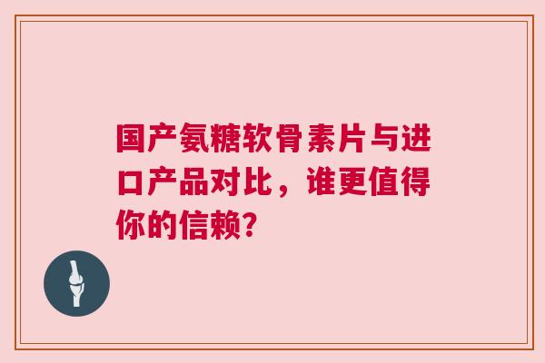 国产氨糖软骨素片与进口产品对比，谁更值得你的信赖？