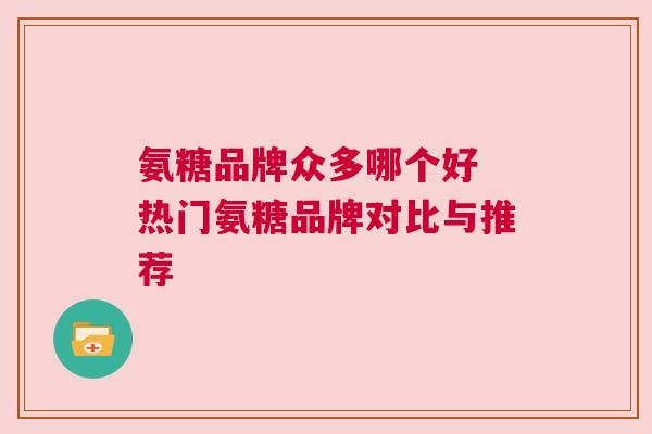 氨糖品牌众多哪个好 热门氨糖品牌对比与推荐 氨糖品牌众多哪个好 热门氨糖品牌对比与推荐