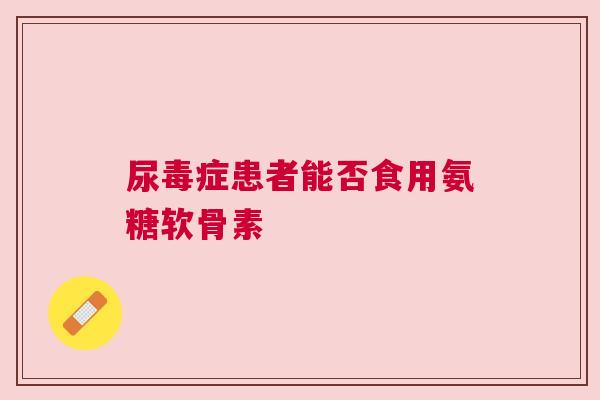 尿毒症患者能否食用氨糖软骨素