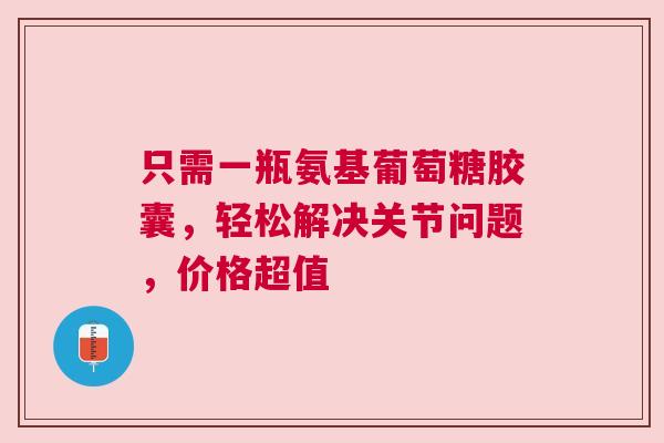 只需一瓶氨基葡萄糖胶囊，轻松解决关节问题，价格超值