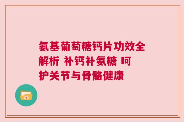 氨基葡萄糖钙片功效全解析 补钙补氨糖 呵护关节与骨骼健康
