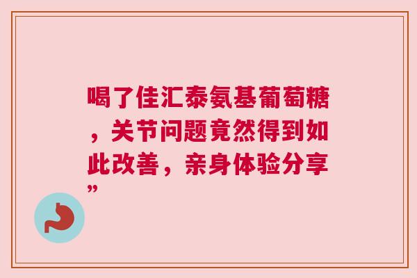 喝了佳汇泰氨基葡萄糖，关节问题竟然得到如此改善，亲身体验分享”