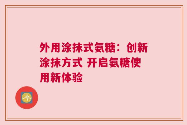 外用涂抹式氨糖：创新涂抹方式 开启氨糖使用新体验