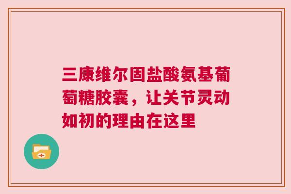三康维尔固盐酸氨基葡萄糖胶囊，让关节灵动如初的理由在这里
