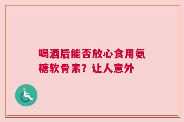喝酒后能否放心食用氨糖软骨素？让人意外