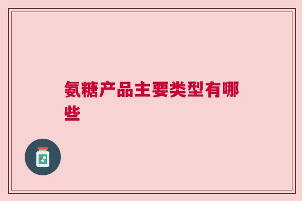 氨糖产品主要类型有哪些