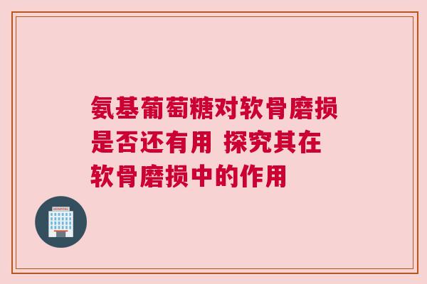 氨基葡萄糖对软骨磨损是否还有用 探究其在软骨磨损中的作用