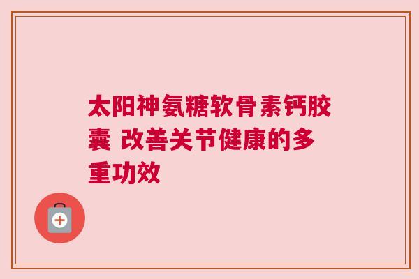 太阳神氨糖软骨素钙胶囊 改善关节健康的多重功效