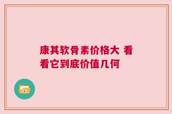 康其软骨素价格大 看看它到底价值几何