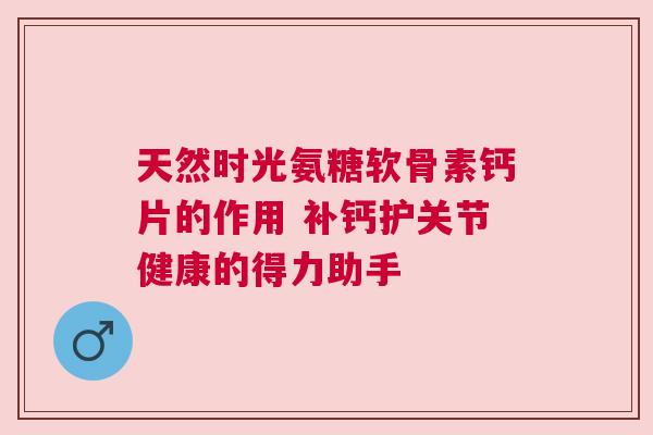 天然时光氨糖软骨素钙片的作用 补钙护关节健康的得力助手