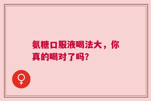 氨糖口服液喝法大，你真的喝对了吗？