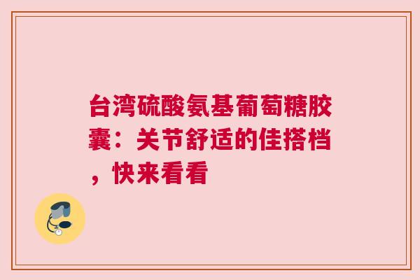 台湾硫酸氨基葡萄糖胶囊：关节舒适的佳搭档，快来看看
