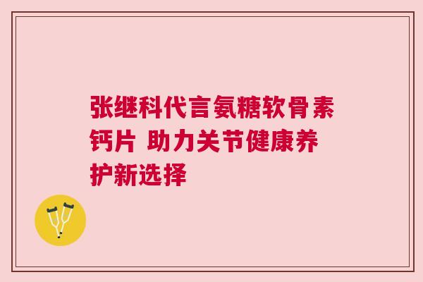 张继科代言氨糖软骨素钙片 助力关节健康养护新选择