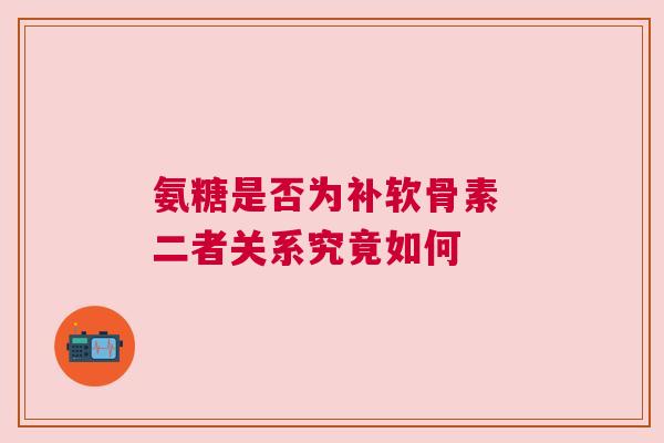 氨糖是否为补软骨素 二者关系究竟如何