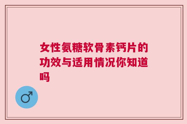 女性氨糖软骨素钙片的功效与适用情况你知道吗 女性氨糖软骨素钙片的功效与适用情况你知道吗