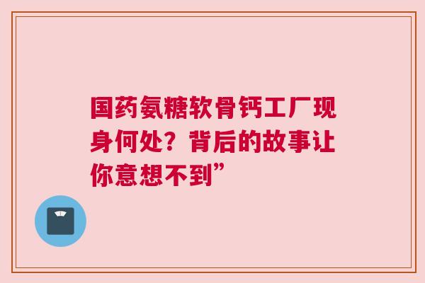 国药氨糖软骨钙工厂现身何处？背后的故事让你意想不到”