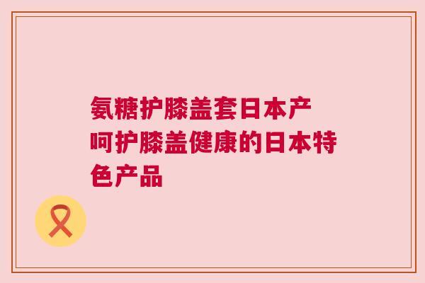 氨糖护膝盖套日本产 呵护膝盖健康的日本特色产品