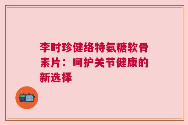 李时珍健络特氨糖软骨素片：呵护关节健康的新选择