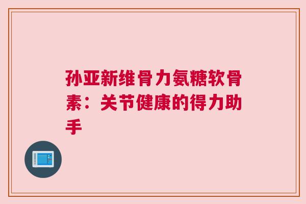 孙亚新维骨力氨糖软骨素：关节健康的得力助手