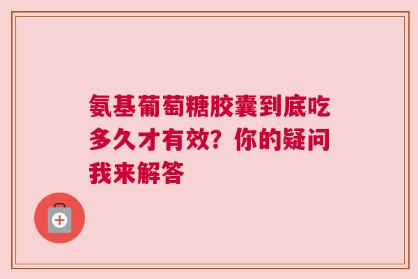 氨基葡萄糖胶囊到底吃多久才有效？你的疑问我来解答
