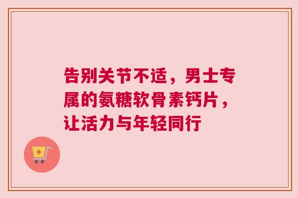 告别关节不适，男士专属的氨糖软骨素钙片，让活力与年轻同行