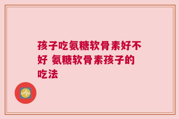 孩子吃氨糖软骨素好不好 氨糖软骨素孩子的吃法
