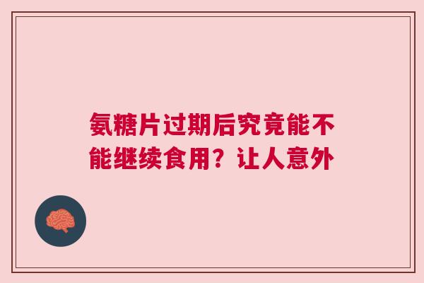 氨糖片过期后究竟能不能继续食用？让人意外