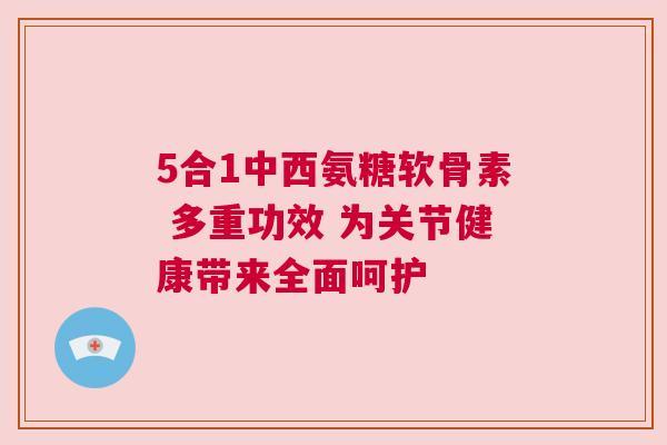 5合1中西氨糖软骨素 多重功效 为关节健康带来全面呵护