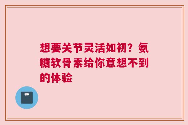想要关节灵活如初？氨糖软骨素给你意想不到的体验