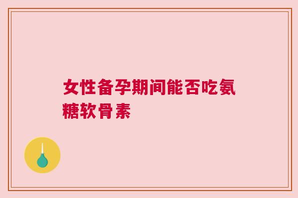 女性备孕期间能否吃氨糖软骨素