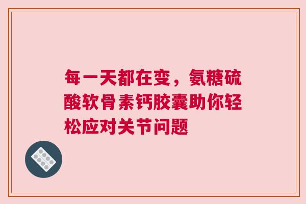 每一天都在变，氨糖硫酸软骨素钙胶囊助你轻松应对关节问题