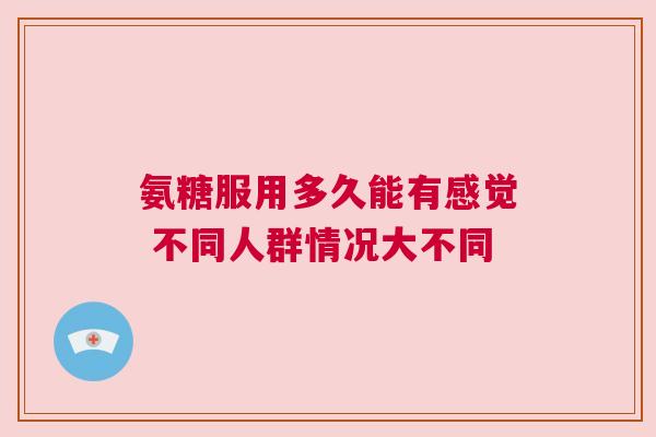 氨糖服用多久能有感觉 不同人群情况大不同