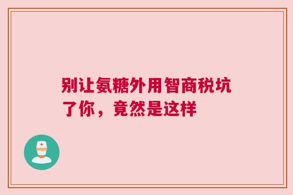 别让氨糖外用智商税坑了你，竟然是这样