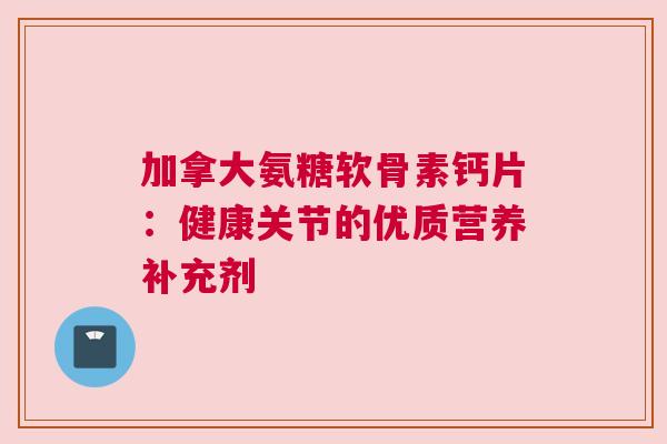 加拿大氨糖软骨素钙片:健康关节的优质营养补充剂