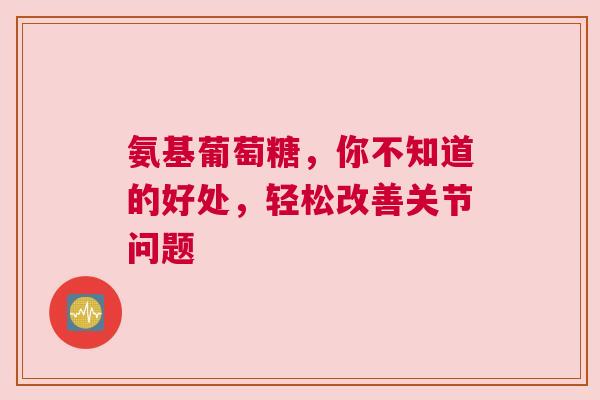氨基葡萄糖，你不知道的好处，轻松改善关节问题