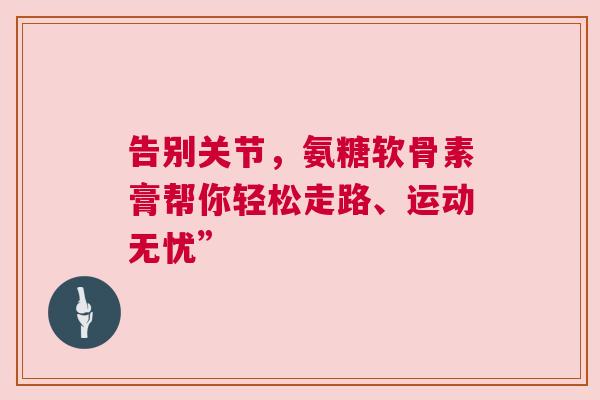 告别关节，氨糖软骨素膏帮你轻松走路、运动无忧”