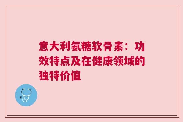 意大利氨糖软骨素：功效特点及在健康领域的独特价值