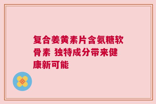 复合姜黄素片含氨糖软骨素 独特成分带来健康新可能