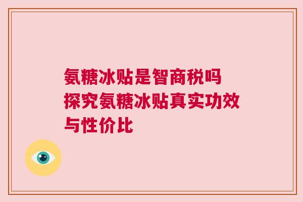 氨糖冰贴是智商税吗 探究氨糖冰贴真实功效与性价比