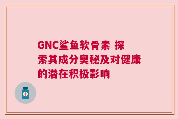 GNC鲨鱼软骨素 探索其成分奥秘及对健康的潜在积极影响