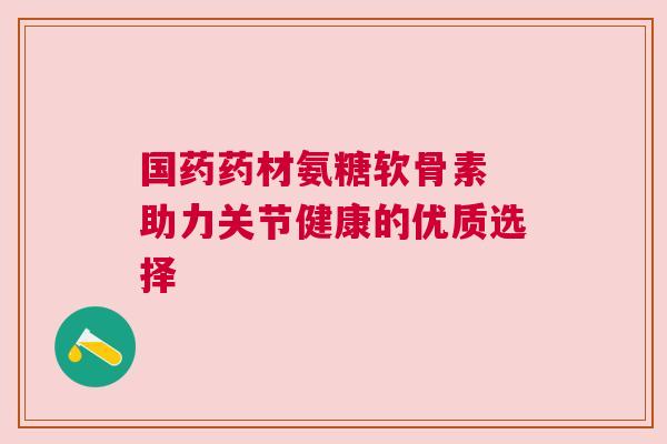 国药药材氨糖软骨素 助力关节健康的优质选择