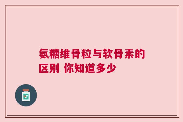 氨糖维骨粒与软骨素的区别 你知道多少